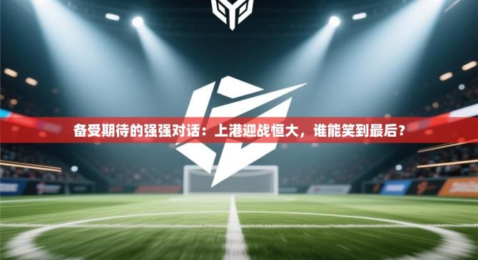 备受期待的强强对话：上港迎战恒大，谁能笑到最后？